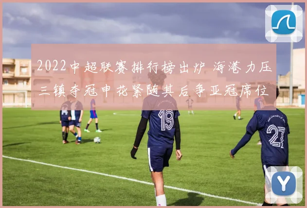 2022中超联赛排行榜出炉 海港力压三镇夺冠申花紧随其后争亚冠席位