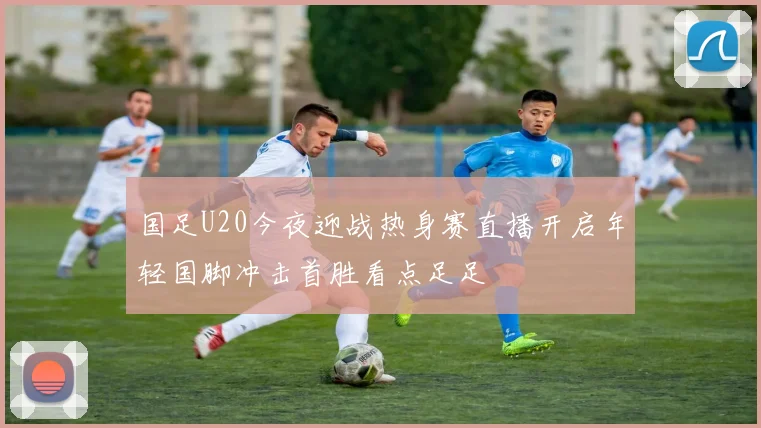 国足U20今夜迎战热身赛直播开启年轻国脚冲击首胜看点足足