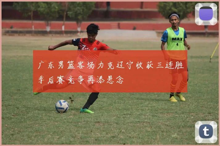 广东男篮客场力克辽宁收获三连胜季后赛竞争再添悬念