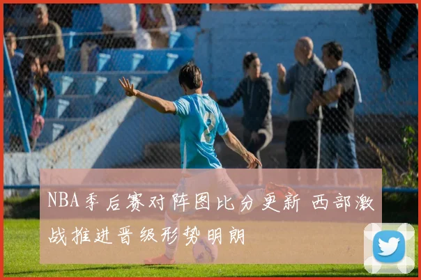 NBA季后赛对阵图比分更新 西部激战推进晋级形势明朗