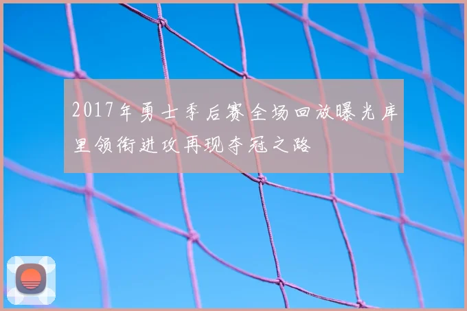 2017年勇士季后赛全场回放曝光库里领衔进攻再现夺冠之路