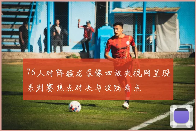 76人对阵猛龙录像回放央视网呈现系列赛焦点对决与攻防看点