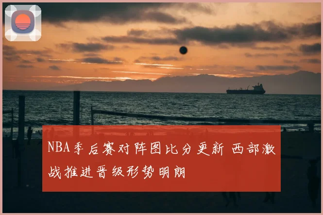 NBA季后赛对阵图比分更新 西部激战推进晋级形势明朗