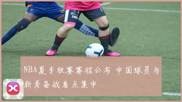 NBA夏季联赛赛程公布 中国球员与新秀备战看点集中