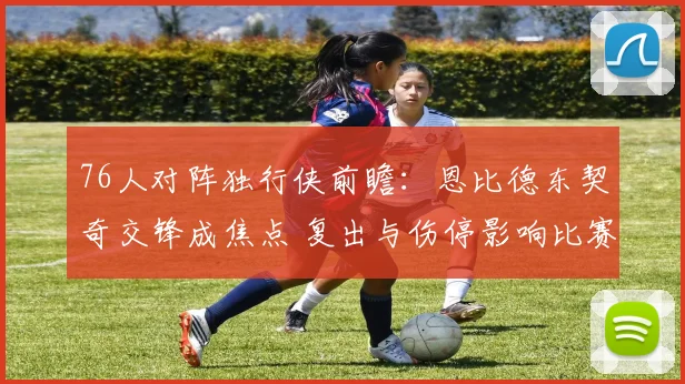 76人对阵独行侠前瞻：恩比德东契奇交锋成焦点 复出与伤停影响比赛走势