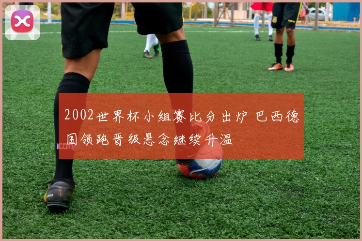 2002世界杯小组赛比分出炉 巴西德国领跑晋级悬念继续升温