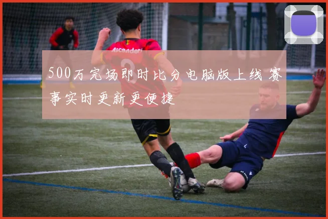 500万完场即时比分电脑版上线 赛事实时更新更便捷