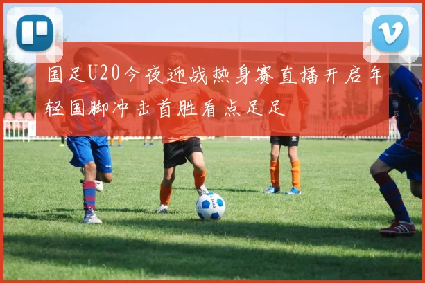 国足U20今夜迎战热身赛直播开启年轻国脚冲击首胜看点足足