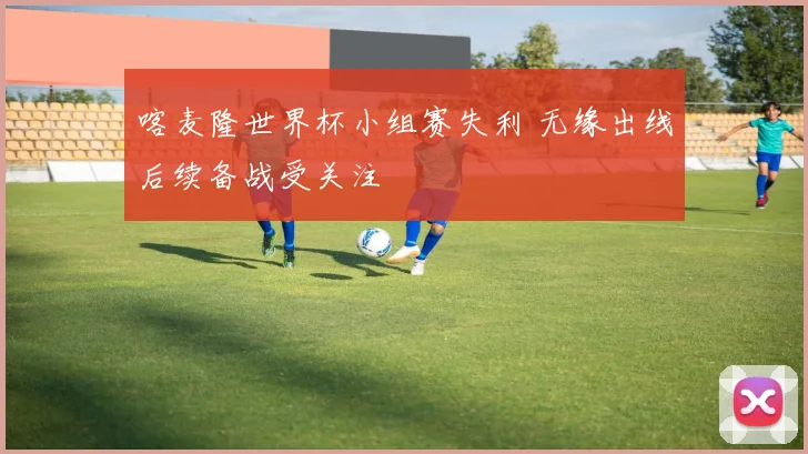 喀麦隆世界杯小组赛失利 无缘出线后续备战受关注