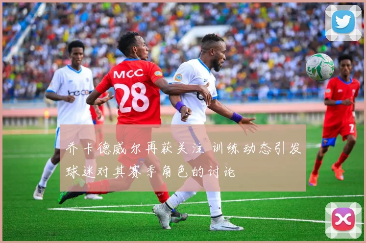 乔卡德威尔再获关注 训练动态引发球迷对其赛季角色的讨论