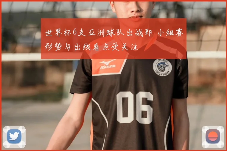 世界杯6支亚洲球队出战即 小组赛形势与出线看点受关注
