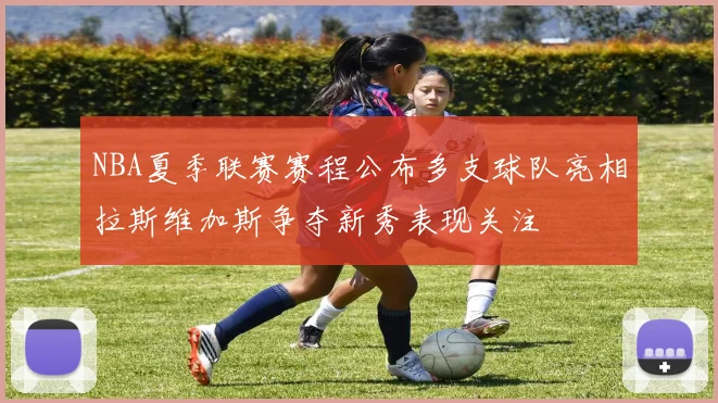 NBA夏季联赛赛程公布多支球队亮相拉斯维加斯争夺新秀表现关注