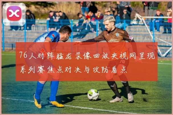 76人对阵猛龙录像回放央视网呈现系列赛焦点对决与攻防看点