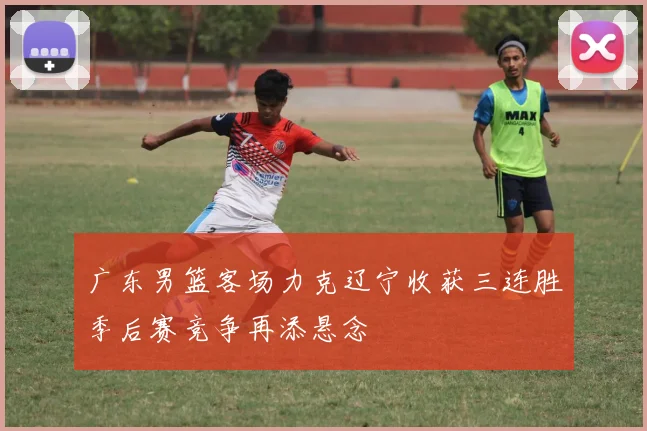 广东男篮客场力克辽宁收获三连胜季后赛竞争再添悬念