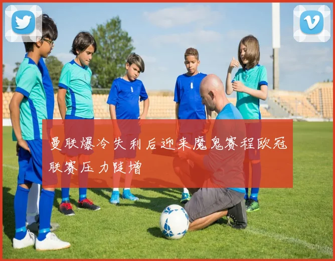 曼联爆冷失利后迎来魔鬼赛程欧冠联赛压力陡增