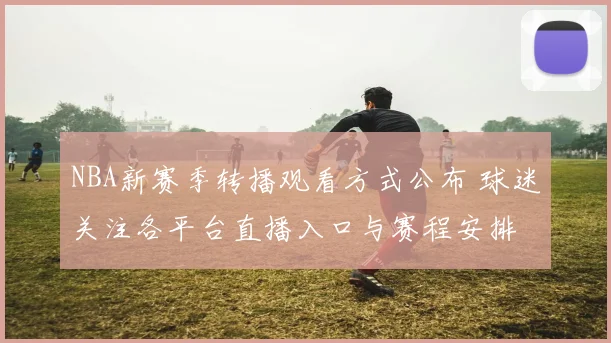 NBA新赛季转播观看方式公布 球迷关注各平台直播入口与赛程安排