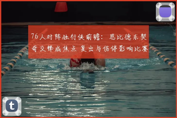 76人对阵独行侠前瞻：恩比德东契奇交锋成焦点 复出与伤停影响比赛走势